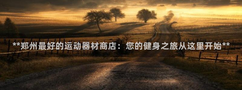 意昂3娱乐首页官网下载：**郑州最好的运动器材商店：