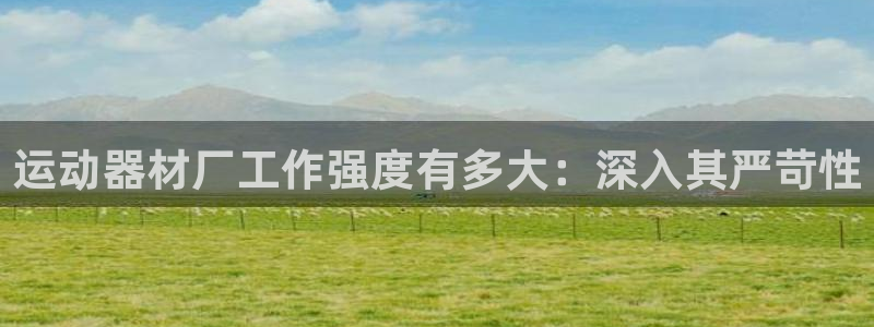 意昂体育3平台：运动器材厂工作强度有多大：深入其严苛
