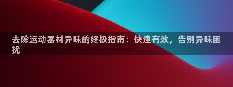 意昂体育3是干嘛的公司：去除运动器材异味的终极指南：